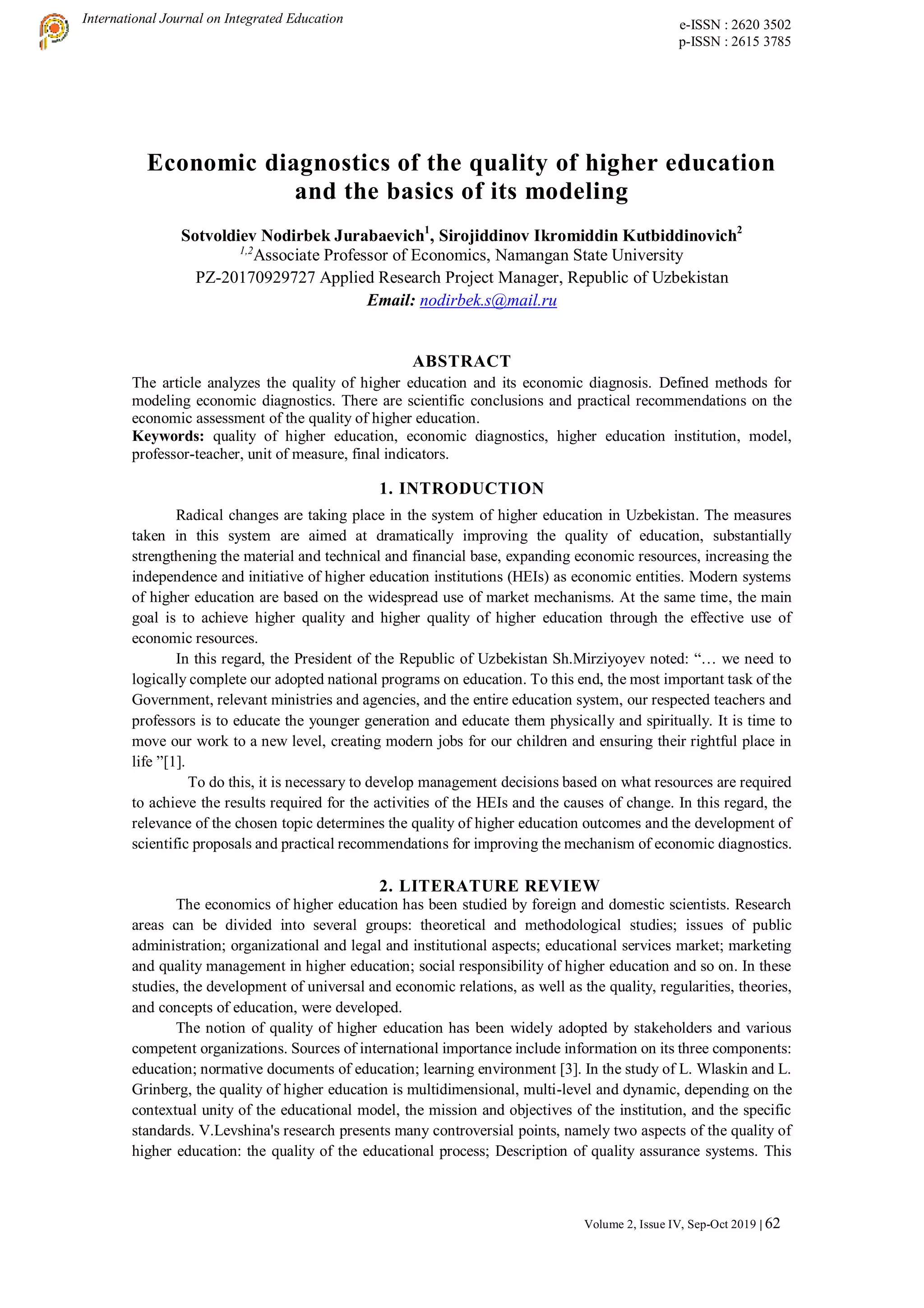 International Journal on Integrated Education e-ISSN : 2620 3502
p-ISSN : 2615 3785
Volume 2, Issue IV, Sep-Oct 2019 | 62
Economic diagnostics of the quality of higher education
and the basics of its modeling
Sotvoldiev Nodirbek Jurabaevich1
, Sirojiddinov Ikromiddin Kutbiddinovich2
1,2
Associate Professor of Economics, Namangan State University
PZ-20170929727 Applied Research Project Manager, Republic of Uzbekistan
Email: nodirbek.s@mail.ru
ABSTRACT
The article analyzes the quality of higher education and its economic diagnosis. Defined methods for
modeling economic diagnostics. There are scientific conclusions and practical recommendations on the
economic assessment of the quality of higher education.
Keywords: quality of higher education, economic diagnostics, higher education institution, model,
professor-teacher, unit of measure, final indicators.
1. INTRODUCTION
Radical changes are taking place in the system of higher education in Uzbekistan. The measures
taken in this system are aimed at dramatically improving the quality of education, substantially
strengthening the material and technical and financial base, expanding economic resources, increasing the
independence and initiative of higher education institutions (HEIs) as economic entities. Modern systems
of higher education are based on the widespread use of market mechanisms. At the same time, the main
goal is to achieve higher quality and higher quality of higher education through the effective use of
economic resources.
In this regard, the President of the Republic of Uzbekistan Sh.Mirziyoyev noted: “… we need to
logically complete our adopted national programs on education. To this end, the most important task of the
Government, relevant ministries and agencies, and the entire education system, our respected teachers and
professors is to educate the younger generation and educate them physically and spiritually. It is time to
move our work to a new level, creating modern jobs for our children and ensuring their rightful place in
life ”[1].
To do this, it is necessary to develop management decisions based on what resources are required
to achieve the results required for the activities of the HEIs and the causes of change. In this regard, the
relevance of the chosen topic determines the quality of higher education outcomes and the development of
scientific proposals and practical recommendations for improving the mechanism of economic diagnostics.
2. LITERATURE REVIEW
The economics of higher education has been studied by foreign and domestic scientists. Research
areas can be divided into several groups: theoretical and methodological studies; issues of public
administration; organizational and legal and institutional aspects; educational services market; marketing
and quality management in higher education; social responsibility of higher education and so on. In these
studies, the development of universal and economic relations, as well as the quality, regularities, theories,
and concepts of education, were developed.
The notion of quality of higher education has been widely adopted by stakeholders and various
competent organizations. Sources of international importance include information on its three components:
education; normative documents of education; learning environment [3]. In the study of L. Wlaskin and L.
Grinberg, the quality of higher education is multidimensional, multi-level and dynamic, depending on the
contextual unity of the educational model, the mission and objectives of the institution, and the specific
standards. V.Levshina's research presents many controversial points, namely two aspects of the quality of
higher education: the quality of the educational process; Description of quality assurance systems. This
 