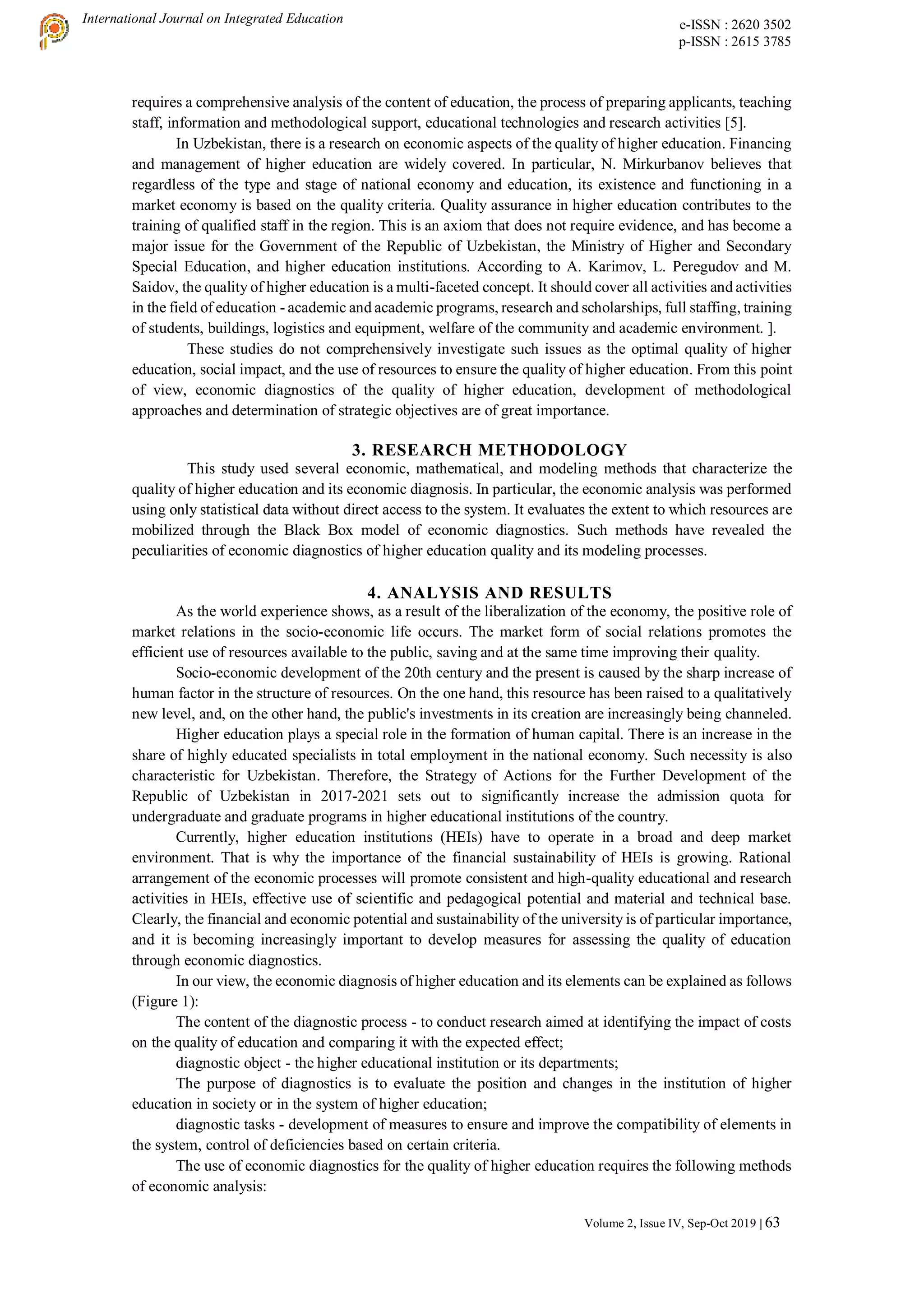 International Journal on Integrated Education e-ISSN : 2620 3502
p-ISSN : 2615 3785
Volume 2, Issue IV, Sep-Oct 2019 | 63
requires a comprehensive analysis of the content of education, the process of preparing applicants, teaching
staff, information and methodological support, educational technologies and research activities [5].
In Uzbekistan, there is a research on economic aspects of the quality of higher education. Financing
and management of higher education are widely covered. In particular, N. Mirkurbanov believes that
regardless of the type and stage of national economy and education, its existence and functioning in a
market economy is based on the quality criteria. Quality assurance in higher education contributes to the
training of qualified staff in the region. This is an axiom that does not require evidence, and has become a
major issue for the Government of the Republic of Uzbekistan, the Ministry of Higher and Secondary
Special Education, and higher education institutions. According to A. Karimov, L. Peregudov and M.
Saidov, the quality of higher education is a multi-faceted concept. It should cover all activities and activities
in the field of education - academic and academic programs, research and scholarships, full staffing, training
of students, buildings, logistics and equipment, welfare of the community and academic environment. ].
These studies do not comprehensively investigate such issues as the optimal quality of higher
education, social impact, and the use of resources to ensure the quality of higher education. From this point
of view, economic diagnostics of the quality of higher education, development of methodological
approaches and determination of strategic objectives are of great importance.
3. RESEARCH METHODOLOGY
This study used several economic, mathematical, and modeling methods that characterize the
quality of higher education and its economic diagnosis. In particular, the economic analysis was performed
using only statistical data without direct access to the system. It evaluates the extent to which resources are
mobilized through the Black Box model of economic diagnostics. Such methods have revealed the
peculiarities of economic diagnostics of higher education quality and its modeling processes.
4. ANALYSIS AND RESULTS
As the world experience shows, as a result of the liberalization of the economy, the positive role of
market relations in the socio-economic life occurs. The market form of social relations promotes the
efficient use of resources available to the public, saving and at the same time improving their quality.
Socio-economic development of the 20th century and the present is caused by the sharp increase of
human factor in the structure of resources. On the one hand, this resource has been raised to a qualitatively
new level, and, on the other hand, the public's investments in its creation are increasingly being channeled.
Higher education plays a special role in the formation of human capital. There is an increase in the
share of highly educated specialists in total employment in the national economy. Such necessity is also
characteristic for Uzbekistan. Therefore, the Strategy of Actions for the Further Development of the
Republic of Uzbekistan in 2017-2021 sets out to significantly increase the admission quota for
undergraduate and graduate programs in higher educational institutions of the country.
Currently, higher education institutions (HEIs) have to operate in a broad and deep market
environment. That is why the importance of the financial sustainability of HEIs is growing. Rational
arrangement of the economic processes will promote consistent and high-quality educational and research
activities in HEIs, effective use of scientific and pedagogical potential and material and technical base.
Clearly, the financial and economic potential and sustainability of the university is of particular importance,
and it is becoming increasingly important to develop measures for assessing the quality of education
through economic diagnostics.
In our view, the economic diagnosis of higher education and its elements can be explained as follows
(Figure 1):
The content of the diagnostic process - to conduct research aimed at identifying the impact of costs
on the quality of education and comparing it with the expected effect;
diagnostic object - the higher educational institution or its departments;
The purpose of diagnostics is to evaluate the position and changes in the institution of higher
education in society or in the system of higher education;
diagnostic tasks - development of measures to ensure and improve the compatibility of elements in
the system, control of deficiencies based on certain criteria.
The use of economic diagnostics for the quality of higher education requires the following methods
of economic analysis:
 