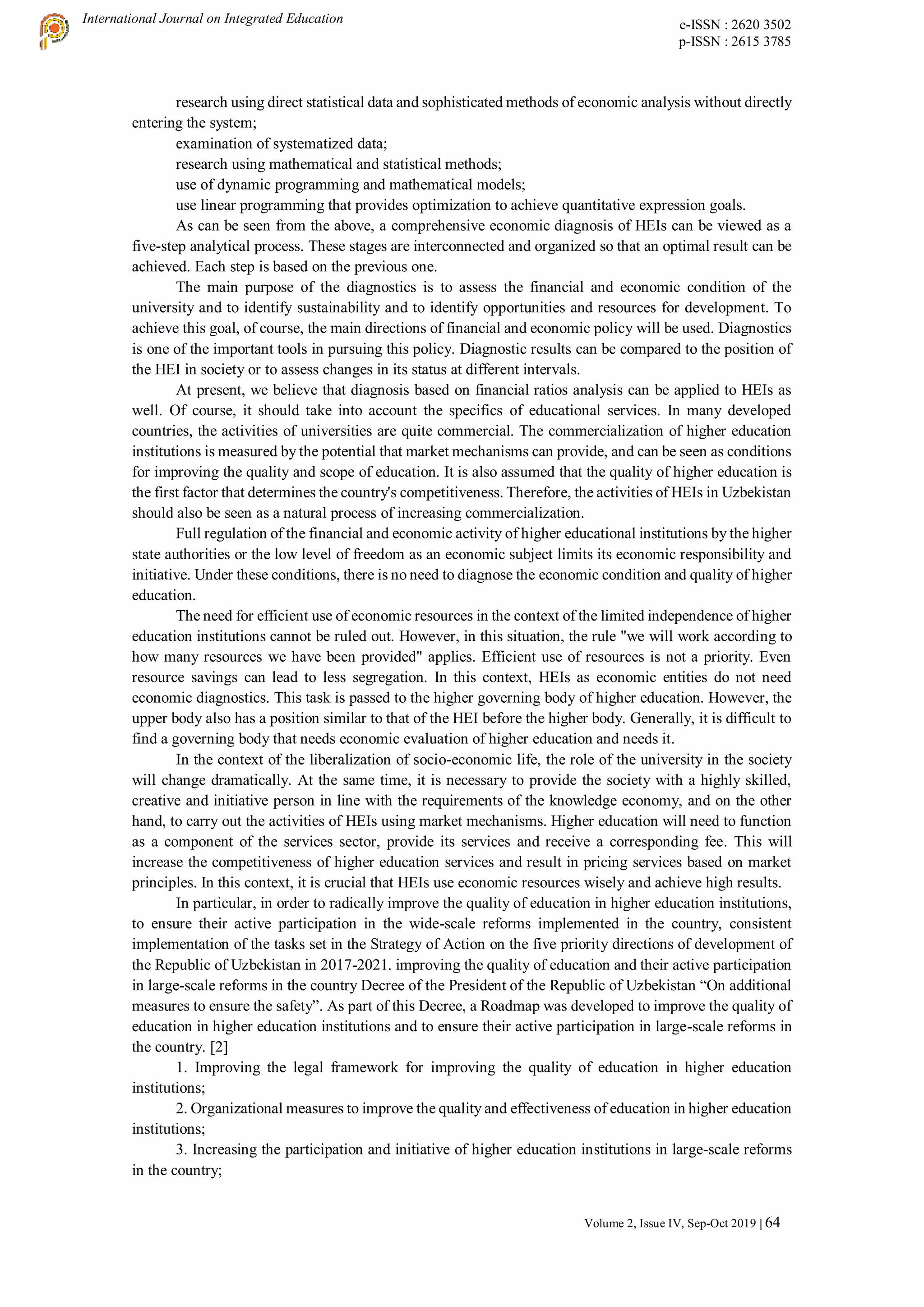 International Journal on Integrated Education e-ISSN : 2620 3502
p-ISSN : 2615 3785
Volume 2, Issue IV, Sep-Oct 2019 | 64
research using direct statistical data and sophisticated methods of economic analysis without directly
entering the system;
examination of systematized data;
research using mathematical and statistical methods;
use of dynamic programming and mathematical models;
use linear programming that provides optimization to achieve quantitative expression goals.
As can be seen from the above, a comprehensive economic diagnosis of HEIs can be viewed as a
five-step analytical process. These stages are interconnected and organized so that an optimal result can be
achieved. Each step is based on the previous one.
The main purpose of the diagnostics is to assess the financial and economic condition of the
university and to identify sustainability and to identify opportunities and resources for development. To
achieve this goal, of course, the main directions of financial and economic policy will be used. Diagnostics
is one of the important tools in pursuing this policy. Diagnostic results can be compared to the position of
the HEI in society or to assess changes in its status at different intervals.
At present, we believe that diagnosis based on financial ratios analysis can be applied to HEIs as
well. Of course, it should take into account the specifics of educational services. In many developed
countries, the activities of universities are quite commercial. The commercialization of higher education
institutions is measured by the potential that market mechanisms can provide, and can be seen as conditions
for improving the quality and scope of education. It is also assumed that the quality of higher education is
the first factor that determines the country's competitiveness. Therefore, the activities of HEIs in Uzbekistan
should also be seen as a natural process of increasing commercialization.
Full regulation of the financial and economic activity of higher educational institutions by the higher
state authorities or the low level of freedom as an economic subject limits its economic responsibility and
initiative. Under these conditions, there is no need to diagnose the economic condition and quality of higher
education.
The need for efficient use of economic resources in the context of the limited independence of higher
education institutions cannot be ruled out. However, in this situation, the rule "we will work according to
how many resources we have been provided" applies. Efficient use of resources is not a priority. Even
resource savings can lead to less segregation. In this context, HEIs as economic entities do not need
economic diagnostics. This task is passed to the higher governing body of higher education. However, the
upper body also has a position similar to that of the HEI before the higher body. Generally, it is difficult to
find a governing body that needs economic evaluation of higher education and needs it.
In the context of the liberalization of socio-economic life, the role of the university in the society
will change dramatically. At the same time, it is necessary to provide the society with a highly skilled,
creative and initiative person in line with the requirements of the knowledge economy, and on the other
hand, to carry out the activities of HEIs using market mechanisms. Higher education will need to function
as a component of the services sector, provide its services and receive a corresponding fee. This will
increase the competitiveness of higher education services and result in pricing services based on market
principles. In this context, it is crucial that HEIs use economic resources wisely and achieve high results.
In particular, in order to radically improve the quality of education in higher education institutions,
to ensure their active participation in the wide-scale reforms implemented in the country, consistent
implementation of the tasks set in the Strategy of Action on the five priority directions of development of
the Republic of Uzbekistan in 2017-2021. improving the quality of education and their active participation
in large-scale reforms in the country Decree of the President of the Republic of Uzbekistan “On additional
measures to ensure the safety”. As part of this Decree, a Roadmap was developed to improve the quality of
education in higher education institutions and to ensure their active participation in large-scale reforms in
the country. [2]
1. Improving the legal framework for improving the quality of education in higher education
institutions;
2. Organizational measures to improve the quality and effectiveness of education in higher education
institutions;
3. Increasing the participation and initiative of higher education institutions in large-scale reforms
in the country;
 
