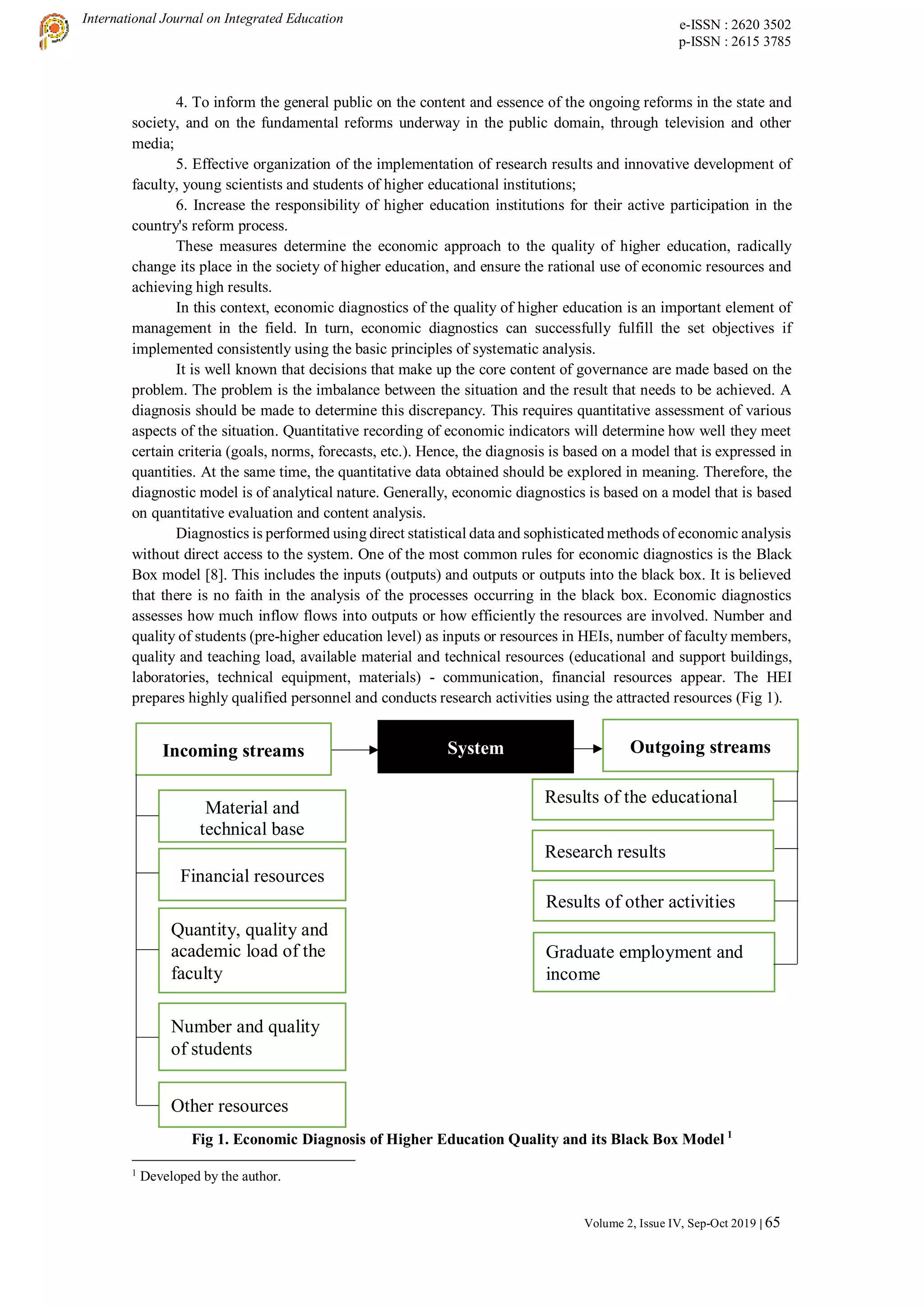 International Journal on Integrated Education e-ISSN : 2620 3502
p-ISSN : 2615 3785
Volume 2, Issue IV, Sep-Oct 2019 | 65
4. To inform the general public on the content and essence of the ongoing reforms in the state and
society, and on the fundamental reforms underway in the public domain, through television and other
media;
5. Effective organization of the implementation of research results and innovative development of
faculty, young scientists and students of higher educational institutions;
6. Increase the responsibility of higher education institutions for their active participation in the
country's reform process.
These measures determine the economic approach to the quality of higher education, radically
change its place in the society of higher education, and ensure the rational use of economic resources and
achieving high results.
In this context, economic diagnostics of the quality of higher education is an important element of
management in the field. In turn, economic diagnostics can successfully fulfill the set objectives if
implemented consistently using the basic principles of systematic analysis.
It is well known that decisions that make up the core content of governance are made based on the
problem. The problem is the imbalance between the situation and the result that needs to be achieved. A
diagnosis should be made to determine this discrepancy. This requires quantitative assessment of various
aspects of the situation. Quantitative recording of economic indicators will determine how well they meet
certain criteria (goals, norms, forecasts, etc.). Hence, the diagnosis is based on a model that is expressed in
quantities. At the same time, the quantitative data obtained should be explored in meaning. Therefore, the
diagnostic model is of analytical nature. Generally, economic diagnostics is based on a model that is based
on quantitative evaluation and content analysis.
Diagnostics is performed using direct statistical data and sophisticated methods of economic analysis
without direct access to the system. One of the most common rules for economic diagnostics is the Black
Box model [8]. This includes the inputs (outputs) and outputs or outputs into the black box. It is believed
that there is no faith in the analysis of the processes occurring in the black box. Economic diagnostics
assesses how much inflow flows into outputs or how efficiently the resources are involved. Number and
quality of students (pre-higher education level) as inputs or resources in HEIs, number of faculty members,
quality and teaching load, available material and technical resources (educational and support buildings,
laboratories, technical equipment, materials) - communication, financial resources appear. The HEI
prepares highly qualified personnel and conducts research activities using the attracted resources (Fig 1).
Fig 1. Economic Diagnosis of Higher Education Quality and its Black Box Model 1
1
Developed by the author.
Results of the educational
process
Research results
Results of other activities
Graduate employment and
income
Incoming streams Outgoing streams
System
Material and
technical base
Financial resources
Quantity, quality and
academic load of the
faculty
Number and quality
of students
Other resources
 