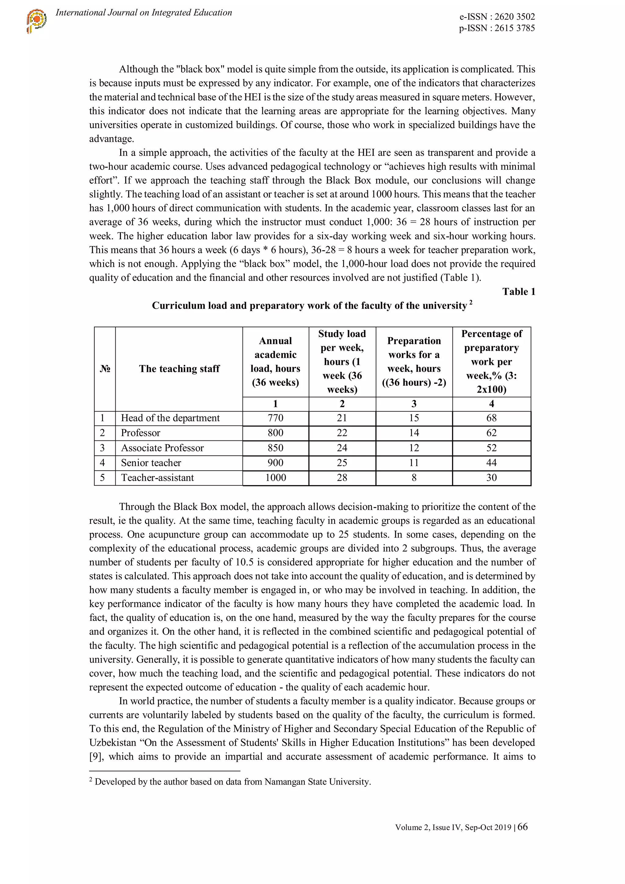 International Journal on Integrated Education e-ISSN : 2620 3502
p-ISSN : 2615 3785
Volume 2, Issue IV, Sep-Oct 2019 | 66
Although the "black box" model is quite simple from the outside, its application is complicated. This
is because inputs must be expressed by any indicator. For example, one of the indicators that characterizes
the material and technical base of the HEI is the size of the study areas measured in square meters. However,
this indicator does not indicate that the learning areas are appropriate for the learning objectives. Many
universities operate in customized buildings. Of course, those who work in specialized buildings have the
advantage.
In a simple approach, the activities of the faculty at the HEI are seen as transparent and provide a
two-hour academic course. Uses advanced pedagogical technology or “achieves high results with minimal
effort”. If we approach the teaching staff through the Black Box module, our conclusions will change
slightly. The teaching load of an assistant or teacher is set at around 1000 hours. This means that the teacher
has 1,000 hours of direct communication with students. In the academic year, classroom classes last for an
average of 36 weeks, during which the instructor must conduct 1,000: 36 = 28 hours of instruction per
week. The higher education labor law provides for a six-day working week and six-hour working hours.
This means that 36 hours a week (6 days * 6 hours), 36-28 = 8 hours a week for teacher preparation work,
which is not enough. Applying the “black box” model, the 1,000-hour load does not provide the required
quality of education and the financial and other resources involved are not justified (Table 1).
Table 1
Curriculum load and preparatory work of the faculty of the university 2
№ The teaching staff
Annual
academic
load, hours
(36 weeks)
Study load
per week,
hours (1
week (36
weeks)
Preparation
works for a
week, hours
((36 hours) -2)
Percentage of
preparatory
work per
week,% (3:
2x100)
1 2 3 4
1 Head of the department 770 21 15 68
2 Professor 800 22 14 62
3 Associate Professor 850 24 12 52
4 Senior teacher 900 25 11 44
5 Teacher-assistant 1000 28 8 30
Through the Black Box model, the approach allows decision-making to prioritize the content of the
result, ie the quality. At the same time, teaching faculty in academic groups is regarded as an educational
process. One acupuncture group can accommodate up to 25 students. In some cases, depending on the
complexity of the educational process, academic groups are divided into 2 subgroups. Thus, the average
number of students per faculty of 10.5 is considered appropriate for higher education and the number of
states is calculated. This approach does not take into account the quality of education, and is determined by
how many students a faculty member is engaged in, or who may be involved in teaching. In addition, the
key performance indicator of the faculty is how many hours they have completed the academic load. In
fact, the quality of education is, on the one hand, measured by the way the faculty prepares for the course
and organizes it. On the other hand, it is reflected in the combined scientific and pedagogical potential of
the faculty. The high scientific and pedagogical potential is a reflection of the accumulation process in the
university. Generally, it is possible to generate quantitative indicators of how many students the faculty can
cover, how much the teaching load, and the scientific and pedagogical potential. These indicators do not
represent the expected outcome of education - the quality of each academic hour.
In world practice, the number of students a faculty member is a quality indicator. Because groups or
currents are voluntarily labeled by students based on the quality of the faculty, the curriculum is formed.
To this end, the Regulation of the Ministry of Higher and Secondary Special Education of the Republic of
Uzbekistan “On the Assessment of Students' Skills in Higher Education Institutions” has been developed
[9], which aims to provide an impartial and accurate assessment of academic performance. It aims to
2
Developed by the author based on data from Namangan State University.
 