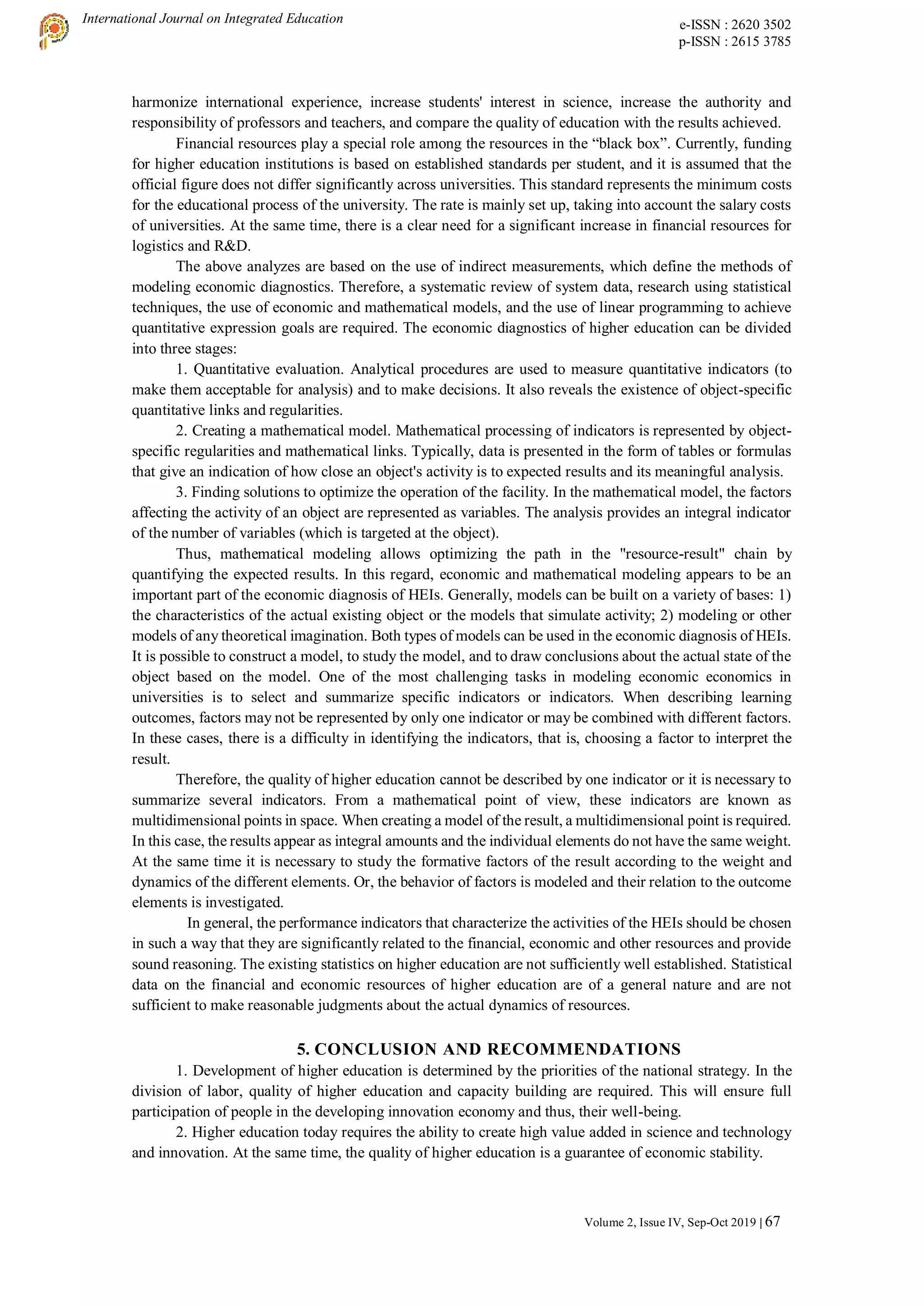 International Journal on Integrated Education e-ISSN : 2620 3502
p-ISSN : 2615 3785
Volume 2, Issue IV, Sep-Oct 2019 | 67
harmonize international experience, increase students' interest in science, increase the authority and
responsibility of professors and teachers, and compare the quality of education with the results achieved.
Financial resources play a special role among the resources in the “black box”. Currently, funding
for higher education institutions is based on established standards per student, and it is assumed that the
official figure does not differ significantly across universities. This standard represents the minimum costs
for the educational process of the university. The rate is mainly set up, taking into account the salary costs
of universities. At the same time, there is a clear need for a significant increase in financial resources for
logistics and R&D.
The above analyzes are based on the use of indirect measurements, which define the methods of
modeling economic diagnostics. Therefore, a systematic review of system data, research using statistical
techniques, the use of economic and mathematical models, and the use of linear programming to achieve
quantitative expression goals are required. The economic diagnostics of higher education can be divided
into three stages:
1. Quantitative evaluation. Analytical procedures are used to measure quantitative indicators (to
make them acceptable for analysis) and to make decisions. It also reveals the existence of object-specific
quantitative links and regularities.
2. Creating a mathematical model. Mathematical processing of indicators is represented by object-
specific regularities and mathematical links. Typically, data is presented in the form of tables or formulas
that give an indication of how close an object's activity is to expected results and its meaningful analysis.
3. Finding solutions to optimize the operation of the facility. In the mathematical model, the factors
affecting the activity of an object are represented as variables. The analysis provides an integral indicator
of the number of variables (which is targeted at the object).
Thus, mathematical modeling allows optimizing the path in the "resource-result" chain by
quantifying the expected results. In this regard, economic and mathematical modeling appears to be an
important part of the economic diagnosis of HEIs. Generally, models can be built on a variety of bases: 1)
the characteristics of the actual existing object or the models that simulate activity; 2) modeling or other
models of any theoretical imagination. Both types of models can be used in the economic diagnosis of HEIs.
It is possible to construct a model, to study the model, and to draw conclusions about the actual state of the
object based on the model. One of the most challenging tasks in modeling economic economics in
universities is to select and summarize specific indicators or indicators. When describing learning
outcomes, factors may not be represented by only one indicator or may be combined with different factors.
In these cases, there is a difficulty in identifying the indicators, that is, choosing a factor to interpret the
result.
Therefore, the quality of higher education cannot be described by one indicator or it is necessary to
summarize several indicators. From a mathematical point of view, these indicators are known as
multidimensional points in space. When creating a model of the result, a multidimensional point is required.
In this case, the results appear as integral amounts and the individual elements do not have the same weight.
At the same time it is necessary to study the formative factors of the result according to the weight and
dynamics of the different elements. Or, the behavior of factors is modeled and their relation to the outcome
elements is investigated.
In general, the performance indicators that characterize the activities of the HEIs should be chosen
in such a way that they are significantly related to the financial, economic and other resources and provide
sound reasoning. The existing statistics on higher education are not sufficiently well established. Statistical
data on the financial and economic resources of higher education are of a general nature and are not
sufficient to make reasonable judgments about the actual dynamics of resources.
5. CONCLUSION АND RECOMMENDATIONS
1. Development of higher education is determined by the priorities of the national strategy. In the
division of labor, quality of higher education and capacity building are required. This will ensure full
participation of people in the developing innovation economy and thus, their well-being.
2. Higher education today requires the ability to create high value added in science and technology
and innovation. At the same time, the quality of higher education is a guarantee of economic stability.
 