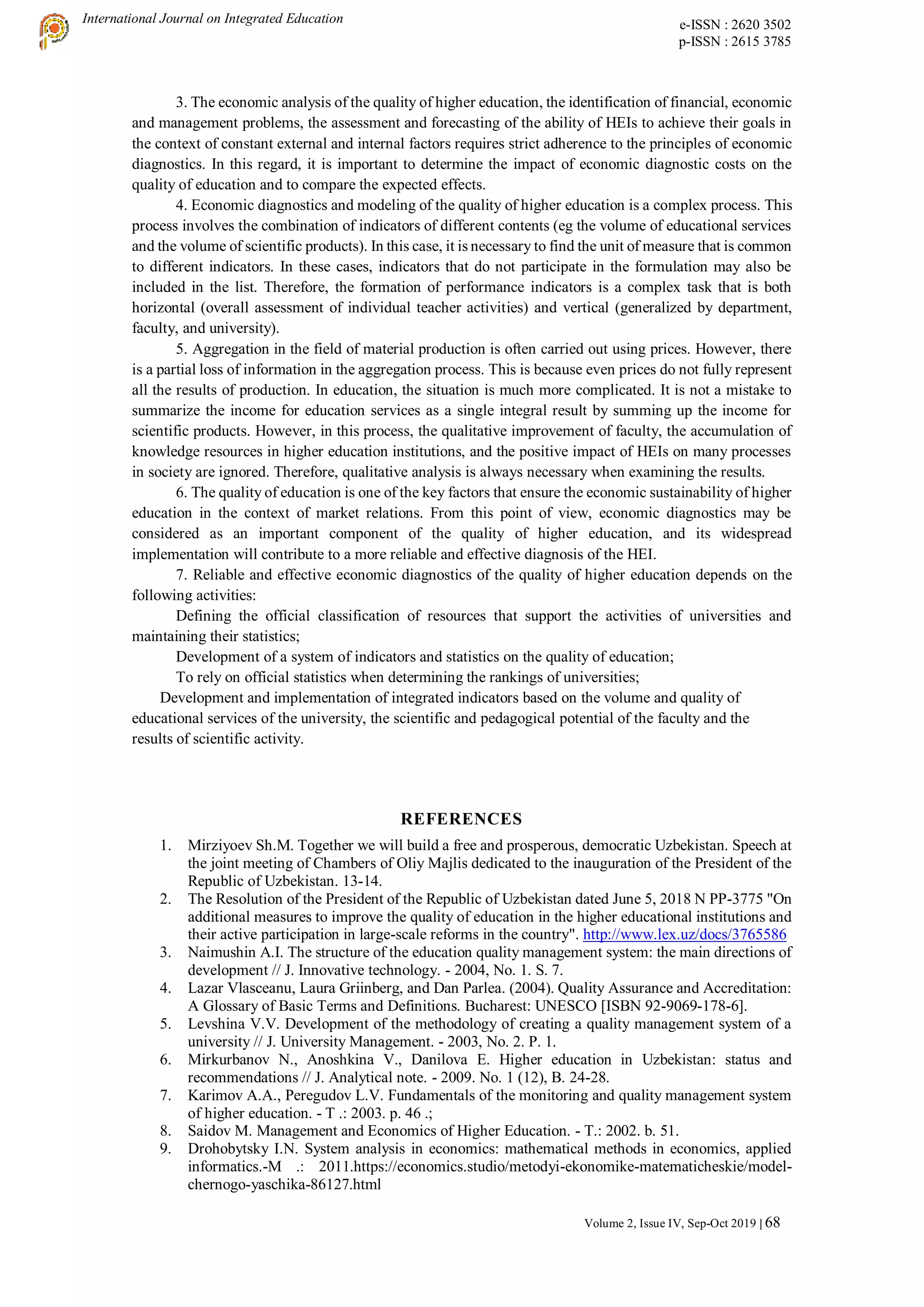 International Journal on Integrated Education e-ISSN : 2620 3502
p-ISSN : 2615 3785
Volume 2, Issue IV, Sep-Oct 2019 | 68
3. The economic analysis of the quality of higher education, the identification of financial, economic
and management problems, the assessment and forecasting of the ability of HEIs to achieve their goals in
the context of constant external and internal factors requires strict adherence to the principles of economic
diagnostics. In this regard, it is important to determine the impact of economic diagnostic costs on the
quality of education and to compare the expected effects.
4. Economic diagnostics and modeling of the quality of higher education is a complex process. This
process involves the combination of indicators of different contents (eg the volume of educational services
and the volume of scientific products). In this case, it is necessary to find the unit of measure that is common
to different indicators. In these cases, indicators that do not participate in the formulation may also be
included in the list. Therefore, the formation of performance indicators is a complex task that is both
horizontal (overall assessment of individual teacher activities) and vertical (generalized by department,
faculty, and university).
5. Aggregation in the field of material production is often carried out using prices. However, there
is a partial loss of information in the aggregation process. This is because even prices do not fully represent
all the results of production. In education, the situation is much more complicated. It is not a mistake to
summarize the income for education services as a single integral result by summing up the income for
scientific products. However, in this process, the qualitative improvement of faculty, the accumulation of
knowledge resources in higher education institutions, and the positive impact of HEIs on many processes
in society are ignored. Therefore, qualitative analysis is always necessary when examining the results.
6. The quality of education is one of the key factors that ensure the economic sustainability of higher
education in the context of market relations. From this point of view, economic diagnostics may be
considered as an important component of the quality of higher education, and its widespread
implementation will contribute to a more reliable and effective diagnosis of the HEI.
7. Reliable and effective economic diagnostics of the quality of higher education depends on the
following activities:
Defining the official classification of resources that support the activities of universities and
maintaining their statistics;
Development of a system of indicators and statistics on the quality of education;
To rely on official statistics when determining the rankings of universities;
Development and implementation of integrated indicators based on the volume and quality of
educational services of the university, the scientific and pedagogical potential of the faculty and the
results of scientific activity.
REFERENCES
1. Mirziyoev Sh.M. Together we will build a free and prosperous, democratic Uzbekistan. Speech at
the joint meeting of Chambers of Oliy Majlis dedicated to the inauguration of the President of the
Republic of Uzbekistan. 13-14.
2. The Resolution of the President of the Republic of Uzbekistan dated June 5, 2018 N PP-3775 "On
additional measures to improve the quality of education in the higher educational institutions and
their active participation in large-scale reforms in the country". http://www.lex.uz/docs/3765586
3. Naimushin A.I. The structure of the education quality management system: the main directions of
development // J. Innovative technology. - 2004, No. 1. S. 7.
4. Lazar Vlasceanu, Laura Griinberg, and Dan Parlea. (2004). Quality Assurance and Accreditation:
A Glossary of Basic Terms and Definitions. Bucharest: UNESCO [ISBN 92-9069-178-6].
5. Levshina V.V. Development of the methodology of creating a quality management system of a
university // J. University Management. - 2003, No. 2. P. 1.
6. Mirkurbanov N., Anoshkina V., Danilova E. Higher education in Uzbekistan: status and
recommendations // J. Analytical note. - 2009. No. 1 (12), B. 24-28.
7. Karimov A.A., Peregudov L.V. Fundamentals of the monitoring and quality management system
of higher education. - T .: 2003. p. 46 .;
8. Saidov M. Management and Economics of Higher Education. - T.: 2002. b. 51.
9. Drohobytsky I.N. System analysis in economics: mathematical methods in economics, applied
informatics.-M .: 2011.https://economics.studio/metodyi-ekonomike-matematicheskie/model-
chernogo-yaschika-86127.html
 