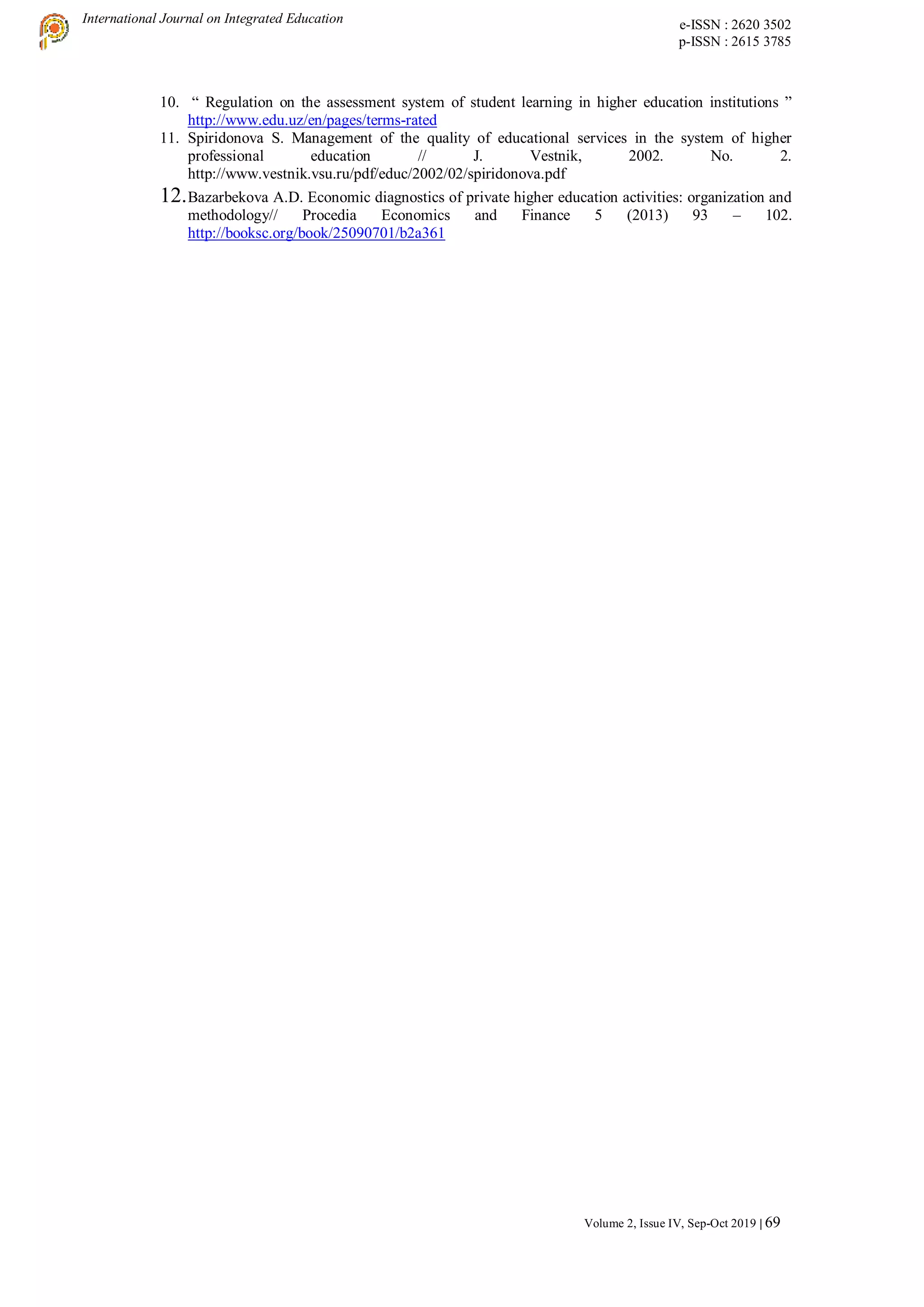 International Journal on Integrated Education e-ISSN : 2620 3502
p-ISSN : 2615 3785
Volume 2, Issue IV, Sep-Oct 2019 | 69
10. “ Regulation on the assessment system of student learning in higher education institutions ”
http://www.edu.uz/en/pages/terms-rated
11. Spiridonova S. Management of the quality of educational services in the system of higher
professional education // J. Vestnik, 2002. No. 2.
http://www.vestnik.vsu.ru/pdf/educ/2002/02/spiridonova.pdf
12.Bazarbekova A.D. Economic diagnostics of private higher education activities: organization and
methodology// Procedia Economics and Finance 5 (2013) 93 – 102.
http://booksc.org/book/25090701/b2a361
 