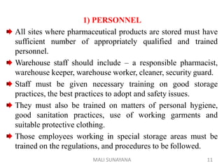 1) PERSONNEL
All sites where pharmaceutical products are stored must have
sufficient number of appropriately qualified and trained
personnel.
Warehouse staff should include – a responsible pharmacist,
warehouse keeper, warehouse worker, cleaner, security guard.
Staff must be given necessary training on good storage
practices, the best practices to adopt and safety issues.
They must also be trained on matters of personal hygiene,
good sanitation practices, use of working garments and
suitable protective clothing.
Those employees working in special storage areas must be
trained on the regulations, and procedures to be followed.
11
MALI SUNAYANA
 
