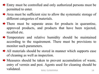 Entry must be controlled and only authorized persons must be
permitted to enter.
Area must be sufficient size to allow the systematic storage of
different categories of materials.
There must be separate areas for products in quarantine,
approved products, and products that have been rejected,
recalled etc.
Temperature and relative humidity should be maintained
according to the requirement. There must be provisions to
monitor such parameters.
All materials should be stored in manner which supports ease
of cleaning as well as inspection.
Measures should be taken to prevent accumulation of waste,
entry of vermin and pest. Agents used for cleaning should be
validated. 14
MALI SUNAYANA
 
