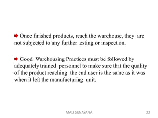 Once finished products, reach the warehouse, they are
not subjected to any further testing or inspection.
Good Warehousing Practices must be followed by
adequately trained personnel to make sure that the quality
of the product reaching the end user is the same as it was
when it left the manufacturing unit.
22
MALI SUNAYANA
 