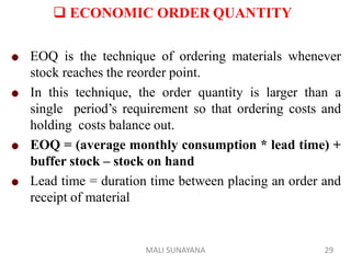  ECONOMIC ORDER QUANTITY
EOQ is the technique of ordering materials whenever
stock reaches the reorder point.
In this technique, the order quantity is larger than a
single period’s requirement so that ordering costs and
holding costs balance out.
EOQ = (average monthly consumption * lead time) +
buffer stock – stock on hand
Lead time = duration time between placing an order and
receipt of material
29
MALI SUNAYANA
 