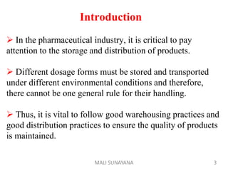 Introduction
 In the pharmaceutical industry, it is critical to pay
attention to the storage and distribution of products.
 Different dosage forms must be stored and transported
under different environmental conditions and therefore,
there cannot be one general rule for their handling.
 Thus, it is vital to follow good warehousing practices and
good distribution practices to ensure the quality of products
is maintained.
3
MALI SUNAYANA
 