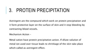 3. PROTEIN PRECIPITATION
Astringent are the compound which work on protein precipitation and
it form protective layer on the surface of skin and it stop bleeding by
contracting blood vessels.
Mechanism Action –
Metal cation have protein precipitation action. If dilute solution of
metal ion used over tissue leads to shrinkage of the skin take place
which called as astringent effect.
 