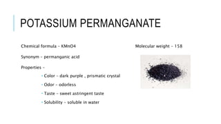 POTASSIUM PERMANGANATE
Chemical formula – KMnO4 Molecular weight – 158
Synonym – permanganic acid
Properties –
 Color – dark purple , prismatic crystal
 Odor – odorless
 Taste – sweet astringent taste
 Solubility – soluble in water
 