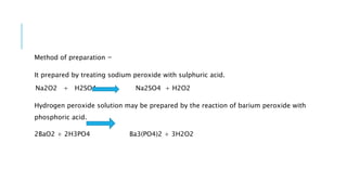 Method of preparation -
It prepared by treating sodium peroxide with sulphuric acid.
Na2O2 + H2SO4 Na2SO4 + H2O2
Hydrogen peroxide solution may be prepared by the reaction of barium peroxide with
phosphoric acid.
2BaO2 + 2H3PO4 Ba3(PO4)2 + 3H2O2
 