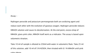 Assay –
Hydrogen peroxide and potassium permanganate both are oxidizing agent and
reduce each other with the evolution of gaseous oxygen. Hydrogen peroxide reduces
KMnO4 solution and cause its decolorization. At the end point, excess drop of
KMnO4, gives pink color, KMnO4 itself work as a indicator. The assay is based upon
volumetric titration.
Take 10 ml of sample is diluted to 250ml with water in volumetric flask. Take 25 ml
of this solution, add 10 ml of 5 N H2SO4, then titrated with 0.1 N KMnO4 until pink
 