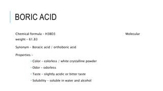 BORIC ACID
Chemical formula – H3BO3 Molecular
weight – 61.83
Synonym – Boracic acid / orthoboric acid
Properties –
 Color – colorless / white crystalline powder
 Odor – odorless
 Taste – slightly acidic or bitter taste
 Solubility – soluble in water and alcohol
 