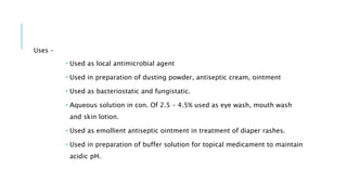 Uses –
 Used as local antimicrobial agent
 Used in preparation of dusting powder, antiseptic cream, ointment
 Used as bacteriostatic and fungistatic.
 Aqueous solution in con. Of 2.5 – 4.5% used as eye wash, mouth wash
and skin lotion.
 Used as emollient antiseptic ointment in treatment of diaper rashes.
 Used in preparation of buffer solution for topical medicament to maintain
acidic pH.
 