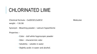 CHLORINATED LIME
Chemical formula – Ca(OCl)Cl,CaOCl2 Molecular
weight – 136.98
Synonym – Bleaching powder / calcium hypochlorite
Properties –
 Color – dull white hygroscopic powder
 Odor – characteristic odor
 Solubility – soluble in water
 Slightly acidic in water and alcohol.
 
