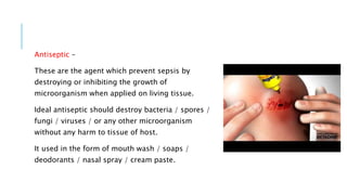 Antiseptic –
These are the agent which prevent sepsis by
destroying or inhibiting the growth of
microorganism when applied on living tissue.
Ideal antiseptic should destroy bacteria / spores /
fungi / viruses / or any other microorganism
without any harm to tissue of host.
It used in the form of mouth wash / soaps /
deodorants / nasal spray / cream paste.
 