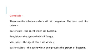 Germicide –
These are the substance which kill microorganism. The term used like
below –
Bactericide – the agent which kill bacteria.
Fungicide – the agent which kill fungus.
Virusicide – the agent which kill viruses.
Bacteriostatic – the agent which only prevent the growth of bacteria.
 