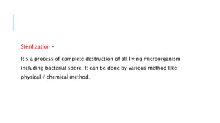 Sterilization –
It’s a process of complete destruction of all living microorganism
including bacterial spore. It can be done by various method like
physical / chemical method.
 