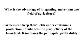 What is the advantage of integrating more than one
field of agriculture?
Farmers can keep their fields under continuous
production. It enhances the productivity of the
farm land. It increases the per capital profitability.