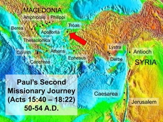 10
Paul’s Second
Missionary Journey
(Acts 15:40 – 18:22)
50-54 A.D.
Antioch
Troas
Lystra
Derbe
SYRIA
MACEDONIA
Jerusalem
Amphipolis
Apollonia
Philippi
Thessolonica
Berea
Athens
Corinth
Cenchrea
Ephesus
Caesarea
 