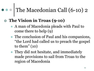 11
The Macedonian Call (6-10) 2
 The Vision in Troas (9-10)
 A man of Macedonia pleads with Paul to
come there to help (9)
 The conclusion of Paul and his companions,
“the Lord had called us to preach the gospel
to them” (10)
 They did not hesitate, and immediately
made provisions to sail from Troas to the
region of Macedonia
 