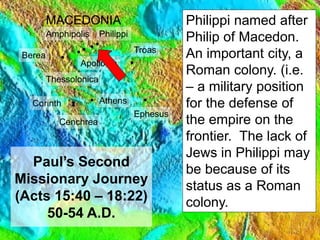 13
Paul’s Second
Missionary Journey
(Acts 15:40 – 18:22)
50-54 A.D.
Antioch
Troas
Lystra
Derbe
SYRIA
MACEDONIA
Jerusalem
Amphipolis
Apollonia
Philippi
Thessolonica
Berea
Athens
Corinth
Cenchrea
Ephesus
Caesarea
Philippi named after
Philip of Macedon.
An important city, a
Roman colony. (i.e.
– a military position
for the defense of
the empire on the
frontier. The lack of
Jews in Philippi may
be because of its
status as a Roman
colony.
 