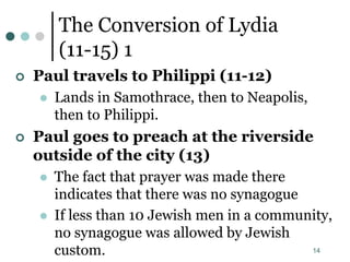 14
The Conversion of Lydia
(11-15) 1
 Paul travels to Philippi (11-12)
 Lands in Samothrace, then to Neapolis,
then to Philippi.
 Paul goes to preach at the riverside
outside of the city (13)
 The fact that prayer was made there
indicates that there was no synagogue
 If less than 10 Jewish men in a community,
no synagogue was allowed by Jewish
custom.
 