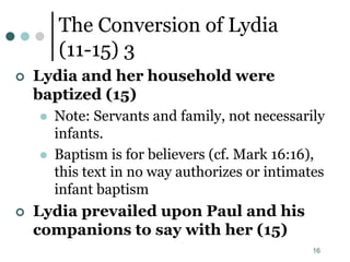 16
The Conversion of Lydia
(11-15) 3
 Lydia and her household were
baptized (15)
 Note: Servants and family, not necessarily
infants.
 Baptism is for believers (cf. Mark 16:16),
this text in no way authorizes or intimates
infant baptism
 Lydia prevailed upon Paul and his
companions to say with her (15)
 