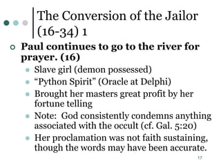 17
The Conversion of the Jailor
(16-34) 1
 Paul continues to go to the river for
prayer. (16)
 Slave girl (demon possessed)
 “Python Spirit” (Oracle at Delphi)
 Brought her masters great profit by her
fortune telling
 Note: God consistently condemns anything
associated with the occult (cf. Gal. 5:20)
 Her proclamation was not faith sustaining,
though the words may have been accurate.
 