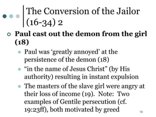 18
The Conversion of the Jailor
(16-34) 2
 Paul cast out the demon from the girl
(18)
 Paul was ‘greatly annoyed’ at the
persistence of the demon (18)
 “in the name of Jesus Christ” (by His
authority) resulting in instant expulsion
 The masters of the slave girl were angry at
their loss of income (19). Note: Two
examples of Gentile persecution (cf.
19:23ff), both motivated by greed
 