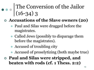 19
The Conversion of the Jailor
(16-34) 3
 Accusations of the Slave owners (20)
 Paul and Silas were dragged before the
magistrates.
 Called Jews (possibly to disparage them
before the magistrates).
 Accused of troubling city
 Accused of proselytizing (both maybe true)
 Paul and Silas were stripped, and
beaten with rods (cf. 1 Thess. 2:2)
 