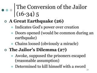 21
The Conversion of the Jailor
(16-34) 5
 A Great Earthquake (26)
 Indicates God’s power over creation
 Doors opened (would be common during an
earthquake)
 Chains loosed (obviously a miracle)
 The Jailor’s Dilemma (27)
 Awoke, supposed the prisoners escaped
(reasonable assumption)
 Determined to kill himself with a sword
 