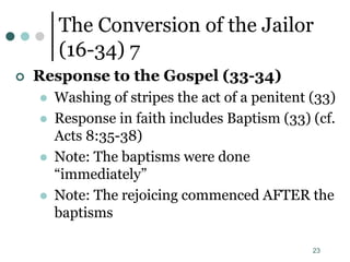 23
The Conversion of the Jailor
(16-34) 7
 Response to the Gospel (33-34)
 Washing of stripes the act of a penitent (33)
 Response in faith includes Baptism (33) (cf.
Acts 8:35-38)
 Note: The baptisms were done
“immediately”
 Note: The rejoicing commenced AFTER the
baptisms
 