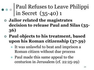 24
Paul Refuses to Leave Philippi
in Secret (35-40) 1
 Jailor related the magistrates
decision to release Paul and Silas (35-
36)
 Paul objects to his treatment, based
upon his Roman citizenship (37-39)
 It was unlawful to beat and imprison a
Roman citizen without due process
 Paul made this same appeal to the
centurion in Jerusalem (cf. 22:25-29)
 