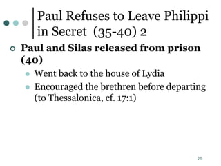 25
Paul Refuses to Leave Philippi
in Secret (35-40) 2
 Paul and Silas released from prison
(40)
 Went back to the house of Lydia
 Encouraged the brethren before departing
(to Thessalonica, cf. 17:1)
 