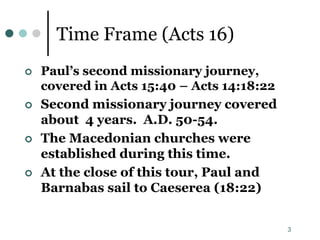 3
Time Frame (Acts 16)
 Paul’s second missionary journey,
covered in Acts 15:40 – Acts 14:18:22
 Second missionary journey covered
about 4 years. A.D. 50-54.
 The Macedonian churches were
established during this time.
 At the close of this tour, Paul and
Barnabas sail to Caeserea (18:22)
 