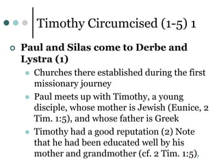 7
Timothy Circumcised (1-5) 1
 Paul and Silas come to Derbe and
Lystra (1)
 Churches there established during the first
missionary journey
 Paul meets up with Timothy, a young
disciple, whose mother is Jewish (Eunice, 2
Tim. 1:5), and whose father is Greek
 Timothy had a good reputation (2) Note
that he had been educated well by his
mother and grandmother (cf. 2 Tim. 1:5)
 