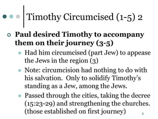 8
Timothy Circumcised (1-5) 2
 Paul desired Timothy to accompany
them on their journey (3-5)
 Had him circumcised (part Jew) to appease
the Jews in the region (3)
 Note: circumcision had nothing to do with
his salvation. Only to solidify Timothy’s
standing as a Jew, among the Jews.
 Passed through the cities, taking the decree
(15:23-29) and strengthening the churches.
(those established on first journey)
 