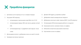 Проработкафаворитов
1. Цепляемся за топ страницы (1-5 шт. в первую очередь)
2. Улучшаем SEO воронку
§ оптимизируем и прописываем норм Meta теги, h1-h3
§ оптимизируем первые 300 слов текста, делаем четкий
CTA
§ оптимизируем вид 1-2 pagedown моб. версии, точки
слива
3. Дописываем контент и добавляем ключи из search console
4. Заливаем кастомные картинки
6. Делаем SEO аудиты, устраняем ошибки
7. Добавляем новые коммерческие лендинги
8. Добавляем несколько инфо страниц (KGR / Low KD запросы)
9. Оптимизируем CRO (актуализируем рейтинги и лендинги)
10. Заказываем контент, заливаем плавно, по графику
11. Обновляем анкорпланы (расширяем семантику)
12. Проставляем ссылки по графику
 