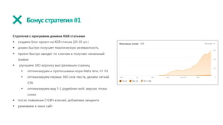 Бонусстратегия#1
Стратегия с прогревом домена KGR статьями
§ создаем блог проект на KGR статьях (20-30 шт.)
§ домен быстро получает тематическую релевантность
§ проект быстро заходит по ключам и получает начальный
трафик
§ улучшаем SEO воронку выстреливших страниц
§ оптимизируем и прописываем норм Meta теги, h1-h3
§ оптимизируем первые 300 слов текста, делаем четкий
CTA
§ оптимизируем вид 1-2 pagedown моб. версии, точки
слива
§ после появления СЧ/ВЧ ключей, добавляем лендинги
§ развиваем в мани сайт
 