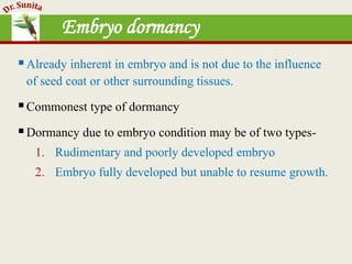 Embryo dormancy
Already inherent in embryo and is not due to the influence
of seed coat or other surrounding tissues.
Commonest type of dormancy
Dormancy due to embryo condition may be of two types-
1. Rudimentary and poorly developed embryo
2. Embryo fully developed but unable to resume growth.
 