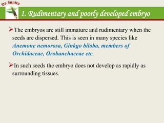 1. Rudimentary and poorly developed embryo
The embryos are still immature and rudimentary when the
seeds are dispersed. This is seen in many species like
Anemone nemorosa, Ginkgo biloba, members of
Orchidaceae, Orobanchaceae etc.
In such seeds the embryo does not develop as rapidly as
surrounding tissues.
 