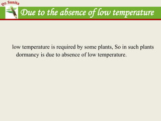 Due to the absence of low temperature
low temperature is required by some plants, So in such plants
dormancy is due to absence of low temperature.
 