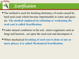 Scarification
The method is used for breaking dormancy of seeds caused by
hard seed coats which become impermeable to water and gases
etc. The method employed in softening or weakening the
seed coat is called Scarification.
Under natural conditions in the soil , micro organisms such as
fungi and bacteria , act upon the seed coat and decompose it.
When mechanical breaking of seed coat is done at one or
more places, it is called Mechanical Scarification.
 