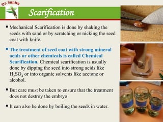  Mechanical Scarification is done by shaking the
seeds with sand or by scratching or nicking the seed
coat with knife.
 The treatment of seed coat with strong mineral
acids or other chemicals is called Chemical
Scarification. Chemical scarification is usually
done by dipping the seed into strong acids like
H2SO4 or into organic solvents like acetone or
alcohol.
 But care must be taken to ensure that the treatment
does not destroy the embryo
 It can also be done by boiling the seeds in water.
Scarification
 