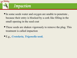 Impaction
In some seeds water and oxygen are unable to penetrate ,
because their entry is blocked by a cork like filling in the
small opening in the seed coat
These seeds are shaken vigorously to remove the plug. This
treatment is called impaction
E.g., Crotolaria, Trigonella seed.
 