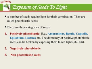 Exposure of Seeds To Light
A number of seeds require light for their germination. They are
called photoblastic seeds.
There are three categories of seeds
1. Positively photoblastic: E.g., Amaranthus, Betula, Capsella,
Epilobium, Lactuca etc. The dormancy of positive photoblastic
seeds can be broken by exposing them to red light (660 nm).
2. Negatively photoblastic
3. Non photoblastic seeds
 