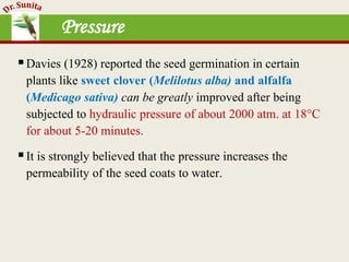 Pressure
Davies (1928) reported the seed germination in certain
plants like sweet clover (Melilotus alba) and alfalfa
(Medicago sativa) can be greatly improved after being
subjected to hydraulic pressure of about 2000 atm. at 18°C
for about 5-20 minutes.
It is strongly believed that the pressure increases the
permeability of the seed coats to water.
 