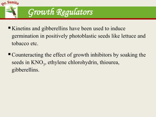 Growth Regulators
Kinetins and gibberellins have been used to induce
germination in positively photoblastic seeds like lettuce and
tobacco etc.
Counteracting the effect of growth inhibitors by soaking the
seeds in KNO3, ethylene chlorohydrin, thiourea,
gibberellins.
 